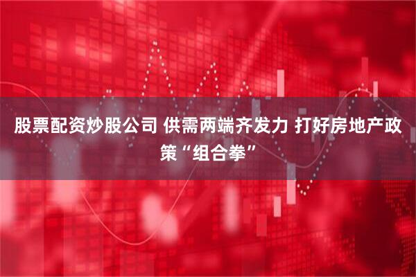 股票配资炒股公司 供需两端齐发力 打好房地产政策“组合拳”