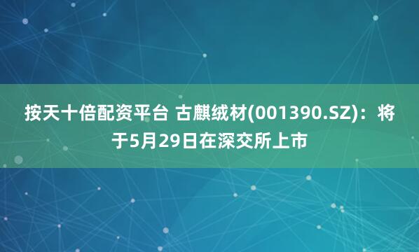 按天十倍配资平台 古麒绒材(001390.SZ)：将于5月29日在深交所上市