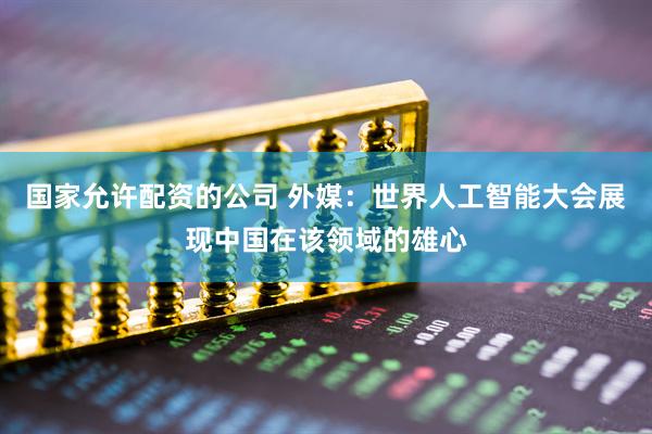 国家允许配资的公司 外媒:世界人工智能大会展现中国在该领域的雄心