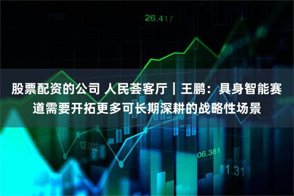 股票配资的公司 人民荟客厅|王鹏:具身智能赛道需要开拓更多可长期深耕的战略性场景