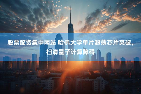 股票配资集中网站 哈佛大学单片超薄芯片突破，扫清量子计算障碍