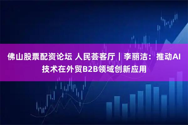 佛山股票配资论坛 人民荟客厅｜李丽洁：推动AI技术在外贸B2B领域创新应用
