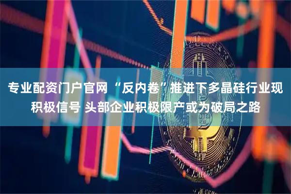 专业配资门户官网 “反内卷”推进下多晶硅行业现积极信号 头部企业积极限产或为破局之路