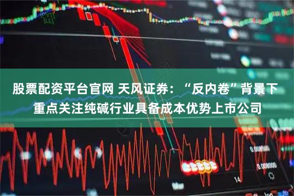 股票配资平台官网 天风证券:“反内卷”背景下 重点关注纯碱行业具备成本优势上市公司