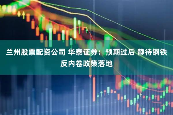 兰州股票配资公司 华泰证券:预期过后 静待钢铁反内卷政策落地