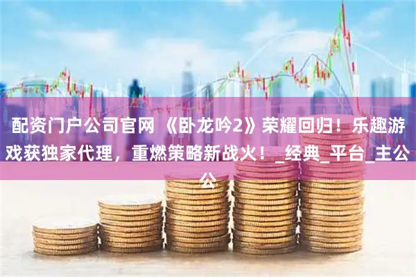配资门户公司官网 《卧龙吟2》荣耀回归!乐趣游戏获独家代理,重燃策略新战火!_经典_平台_主公