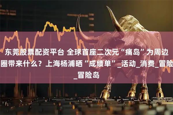 东莞股票配资平台 全球首座二次元“痛岛”为周边商圈带来什么?上海杨浦晒“成绩单”_活动_消费_冒险岛