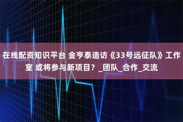 在线配资知识平台 金亨泰造访《33号远征队》工作室 或将参与新项目?_团队_合作_交流