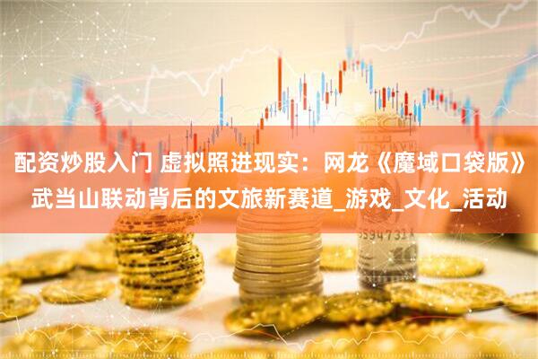 配资炒股入门 虚拟照进现实：网龙《魔域口袋版》武当山联动背后的文旅新赛道_游戏_文化_活动