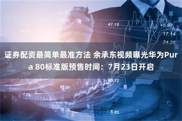证券配资最简单最准方法 余承东视频曝光华为Pura 80标准版预售时间:7月23日开启