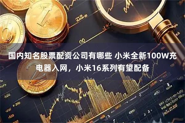 国内知名股票配资公司有哪些 小米全新100W充电器入网，小米16系列有望配备