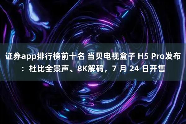 证券app排行榜前十名 当贝电视盒子 H5 Pro发布:杜比全景声、8K解码,7 月 24 日开售