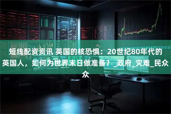 短线配资资讯 英国的核恐惧：20世纪80年代的英国人，如何为世界末日做准备？_政府_灾难_民众
