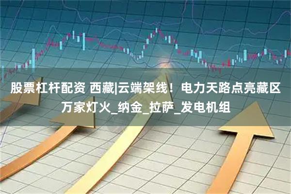 股票杠杆配资 西藏|云端架线！电力天路点亮藏区万家灯火_纳金_拉萨_发电机组