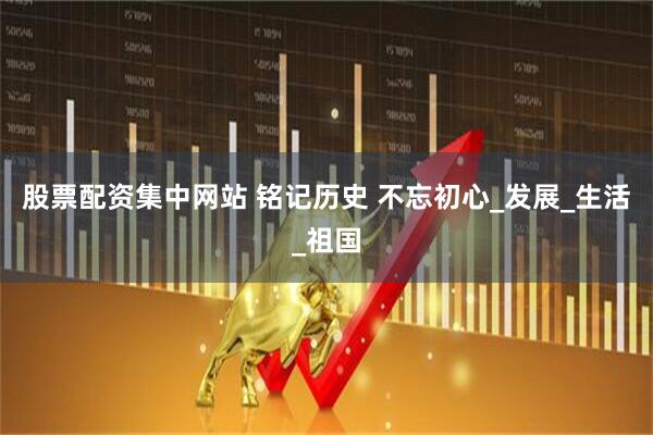 股票配资集中网站 铭记历史 不忘初心_发展_生活_祖国