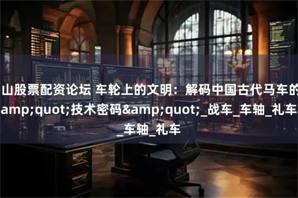 佛山股票配资论坛 车轮上的文明：解码中国古代马车的&quot;技术密码&quot;_战车_车轴_礼车