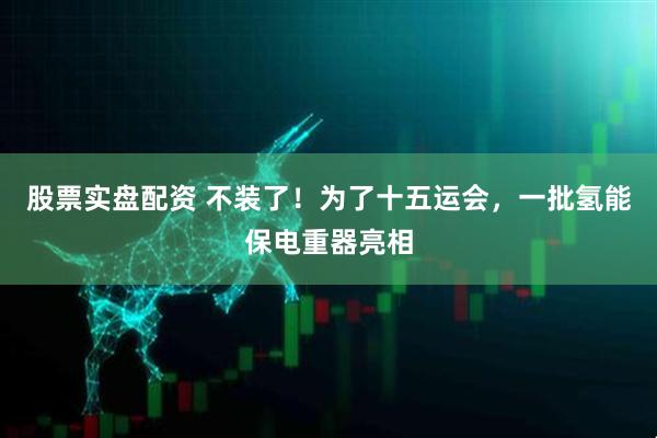 股票实盘配资 不装了！为了十五运会，一批氢能保电重器亮相