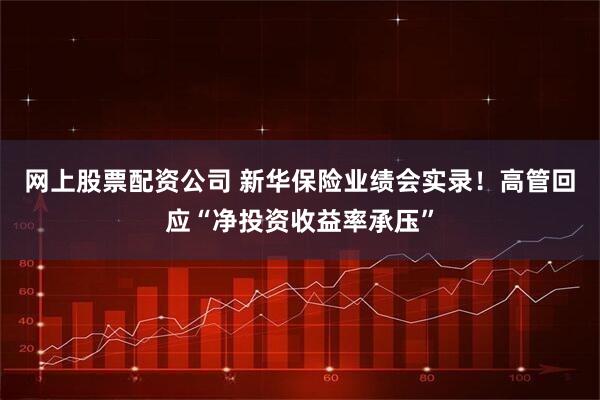 网上股票配资公司 新华保险业绩会实录!高管回应“净投资收益率承压”