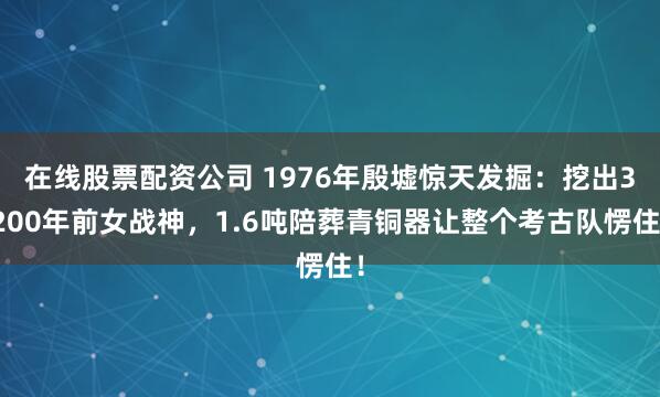 在线股票配资公司 1976年殷墟惊天发掘:挖出3200年前女战神,1.6吨陪葬青铜器让整个考古队愣住!