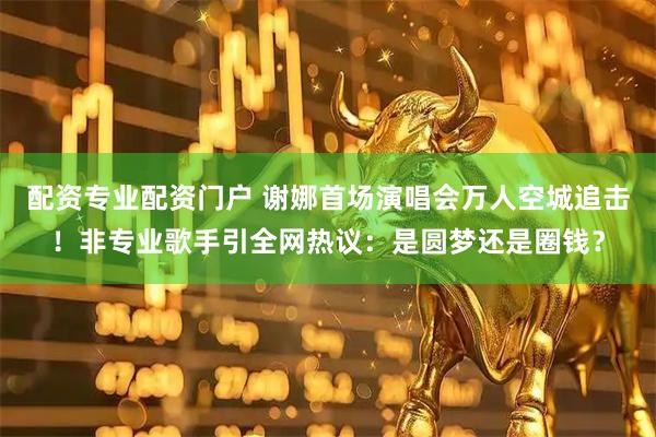 配资专业配资门户 谢娜首场演唱会万人空城追击！非专业歌手引全网热议：是圆梦还是圈钱？